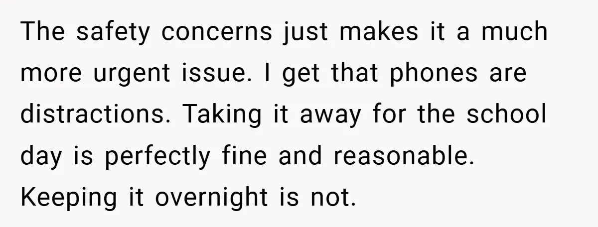 The safety concerns just makes it a much more urgent issue. I get that phones are distractions. Taking it away for the school day is perfectly fine and reasonable. Keeping...