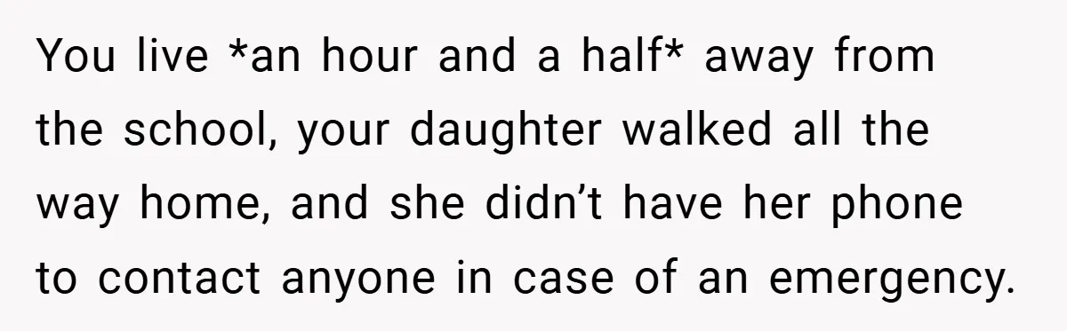 You live *an hour and a half* away from the school, your daughter walked all the way home, and she didn’t have her phone to contact anyone in case of...