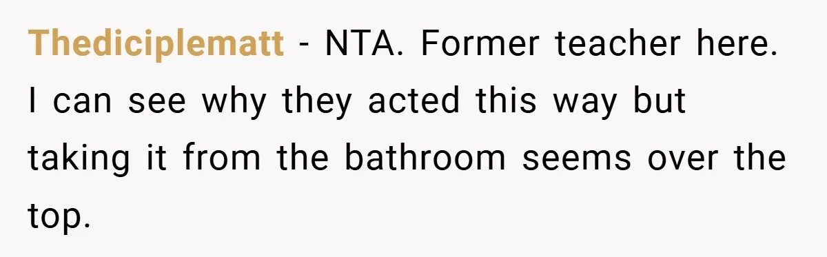 Thediciplematt − NTA. Former teacher here. I can see why they acted this way but taking it from the bathroom seems over the top.