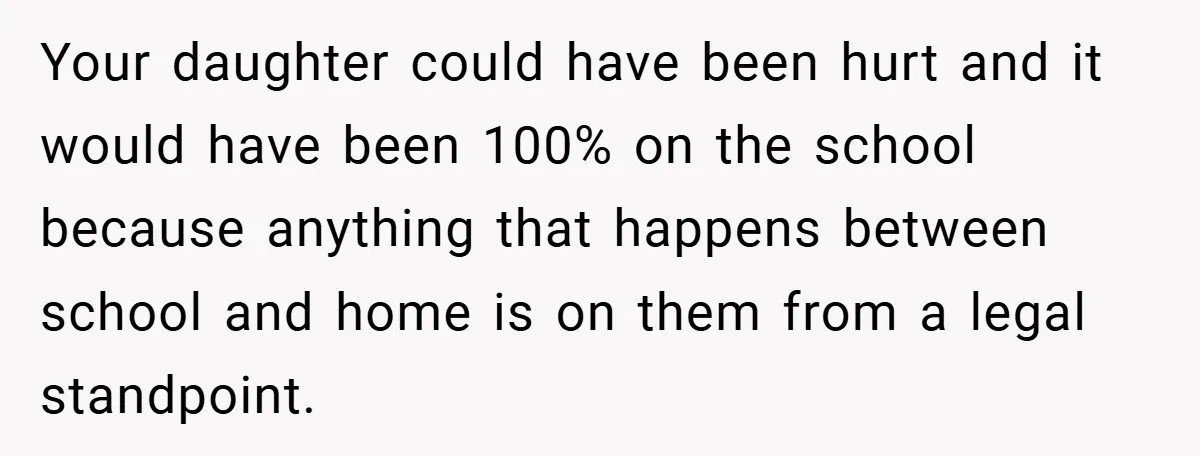 Your daughter could have been hurt and it would have been 100% on the school because anything that happens between school and home is on them from a legal standpoint.