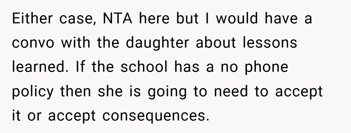 Either case, NTA here but I would have a convo with the daughter about lessons learned. If the school has a no phone policy then she is going to need...