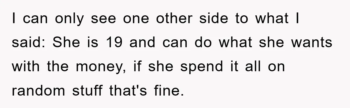 Dad Funds Daughter's College Dream Only To Uncover Her Secret Money-Making Hustle I can only see one other side to what I said: She is 19 and can do what she wants with the money, if she spend it all on random...