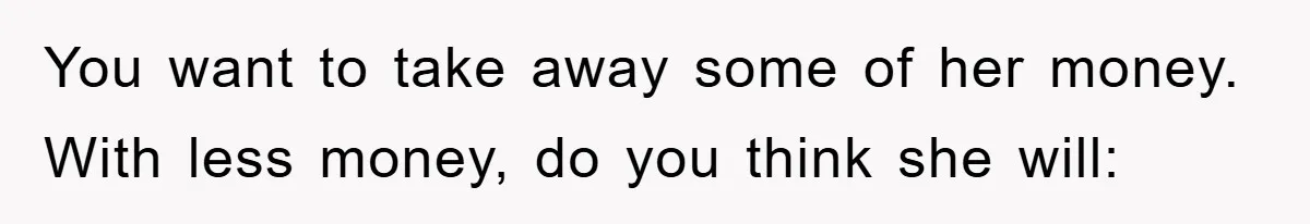 Dad Funds Daughter's College Dream Only To Uncover Her Secret Money-Making Hustle You want to take away some of her money. With less money, do you think she will: