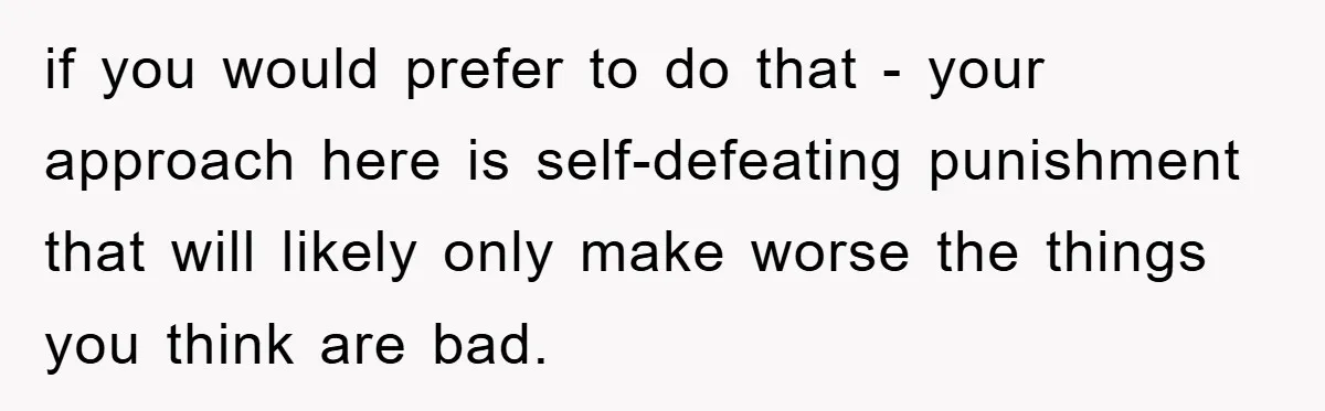 Dad Funds Daughter's College Dream Only To Uncover Her Secret Money-Making Hustle if you would prefer to do that - your approach here is self-defeating punishment that will likely only make worse the things you think are bad.