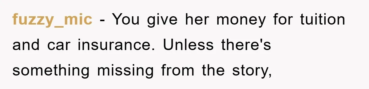 Dad Funds Daughter's College Dream Only To Uncover Her Secret Money-Making Hustle fuzzy_mic − You give her money for tuition and car insurance. Unless there's something missing from the story,