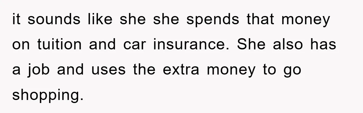 Dad Funds Daughter's College Dream Only To Uncover Her Secret Money-Making Hustle it sounds like she she spends that money on tuition and car insurance. She also has a job and uses the extra money to go shopping.