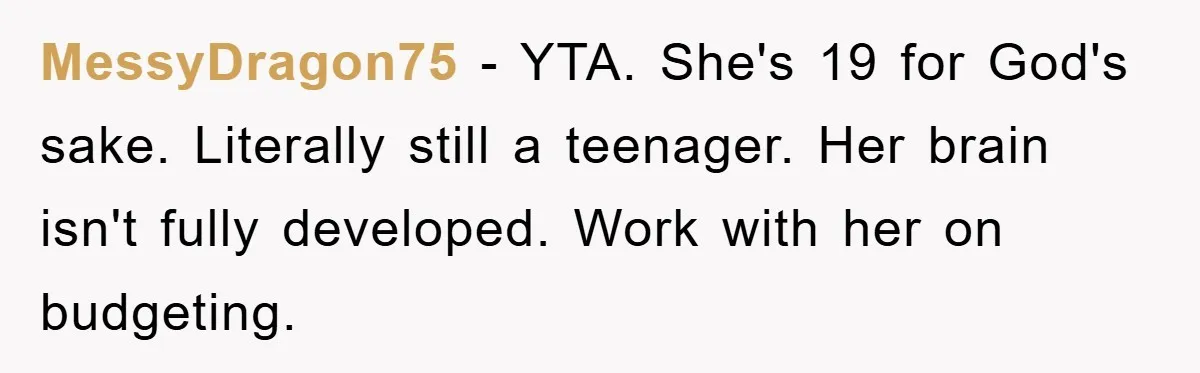 Dad Funds Daughter's College Dream Only To Uncover Her Secret Money-Making Hustle MessyDragon75 − YTA. She's 19 for God's sake. Literally still a teenager. Her brain isn't fully developed. Work with her on budgeting.