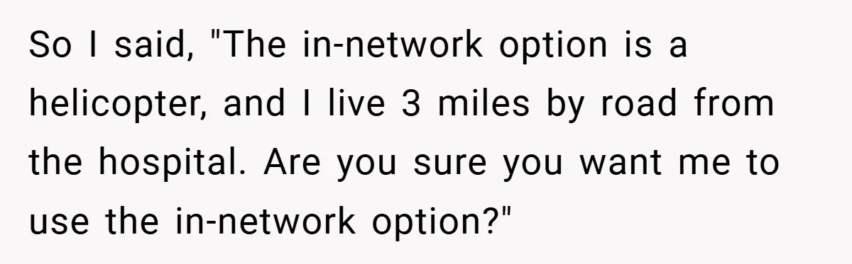 So I said, "The in-network option is a helicopter, and I live 3 miles by road from the hospital. Are you sure you want me to use the in-network option?"