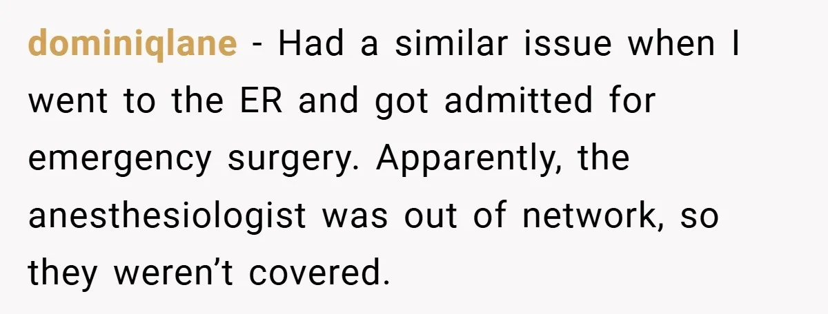 dominiqlane − Had a similar issue when I went to the ER and got admitted for emergency surgery. Apparently, the anesthesiologist was out of network, so they weren’t covered.