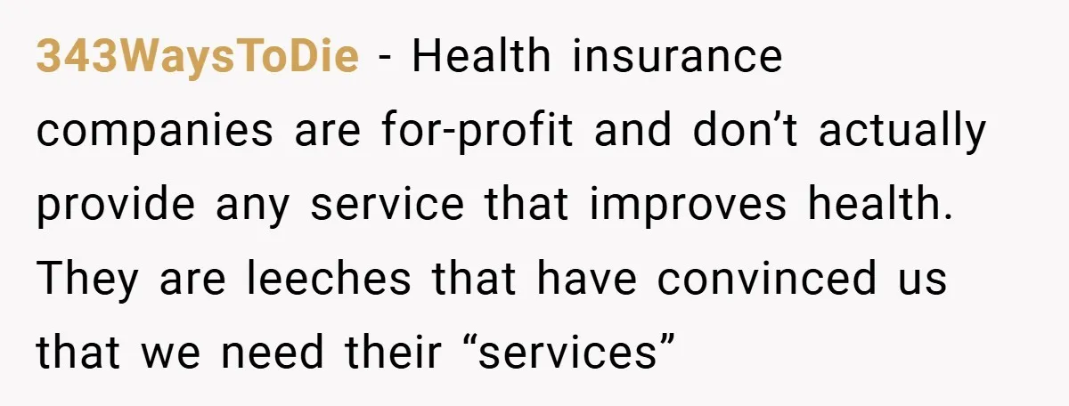 343WaysToDie − Health insurance companies are for-profit and don’t actually provide any service that improves health. They are leeches that have convinced us that we need their “services”