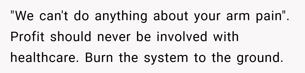 "We can't do anything about your arm pain". Profit should never be involved with healthcare. Burn the system to the ground.