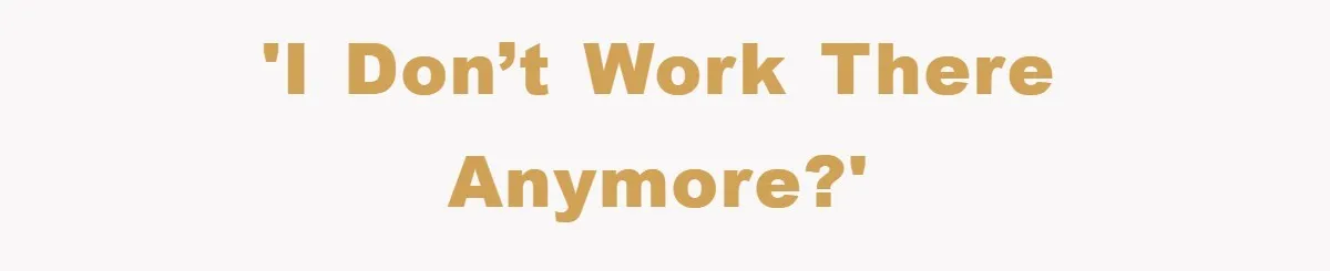 'I don’t work there anymore?'