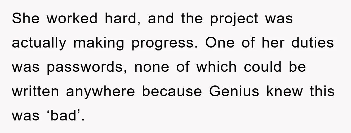 She worked hard, and the project was actually making progress. One of her duties was passwords, none of which could be written anywhere because Genius knew this was ‘bad’.