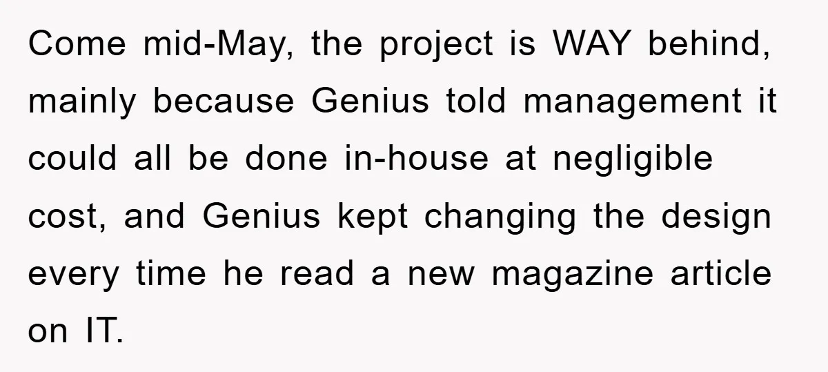 Come mid-May, the project is WAY behind, mainly because Genius told management it could all be done in-house at negligible cost, and Genius kept changing the design every time he...