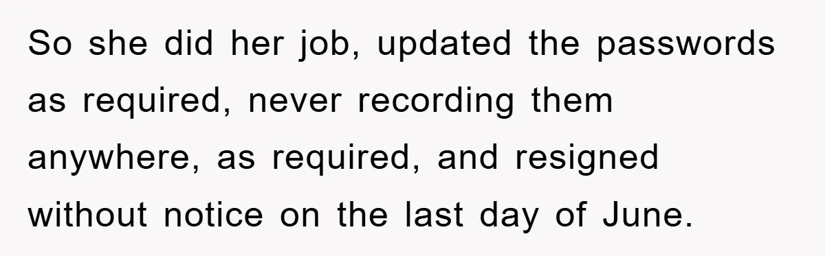 So she did her job, updated the passwords as required, never recording them anywhere, as required, and resigned without notice on the last day of June.