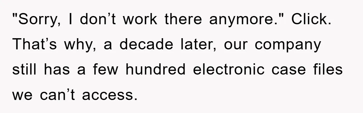 "Sorry, I don’t work there anymore." Click. That’s why, a decade later, our company still has a few hundred electronic case files we can’t access.