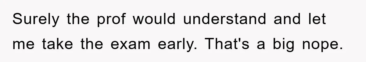 Surely the prof would understand and let me take the exam early. That's a big nope.