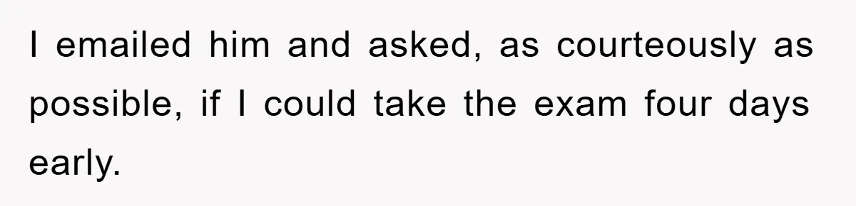 I emailed him and asked, as courteously as possible, if I could take the exam four days early.