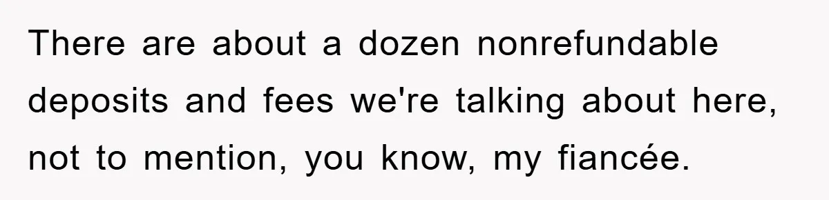 There are about a dozen nonrefundable deposits and fees we're talking about here, not to mention, you know, my fiancée.