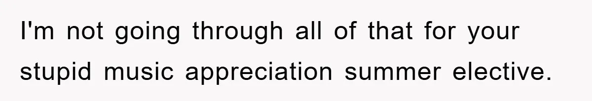 I'm not going through all of that for your stupid music appreciation summer elective.