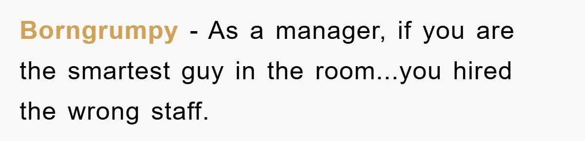 Borngrumpy − As a manager, if you are the smartest guy in the room...you hired the wrong staff.