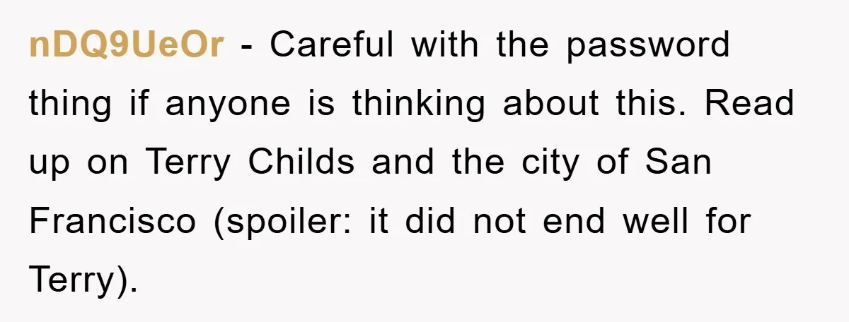 nDQ9UeOr − Careful with the password thing if anyone is thinking about this. Read up on Terry Childs and the city of San Francisco (spoiler: it did not end well...