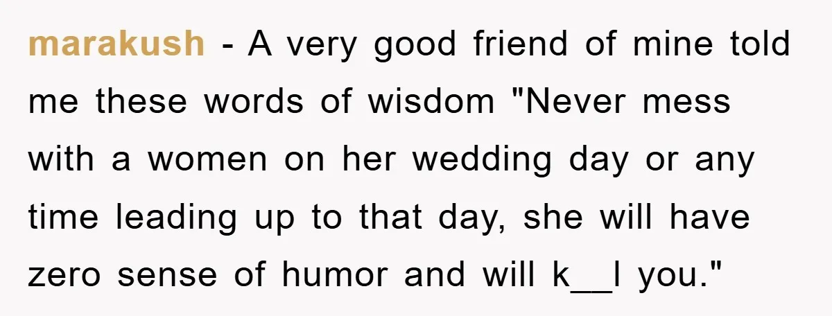marakush − A very good friend of mine told me these words of wisdom "Never mess with a women on her wedding day or any time leading up to that...
