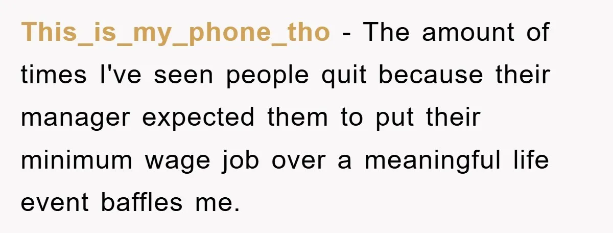 This_is_my_phone_tho − The amount of times I've seen people quit because their manager expected them to put their minimum wage job over a meaningful life event baffles me.