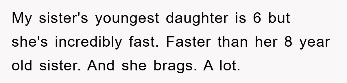 My sister's youngest daughter is 6 but she's incredibly fast. Faster than her 8 year old sister. And she brags. A lot.