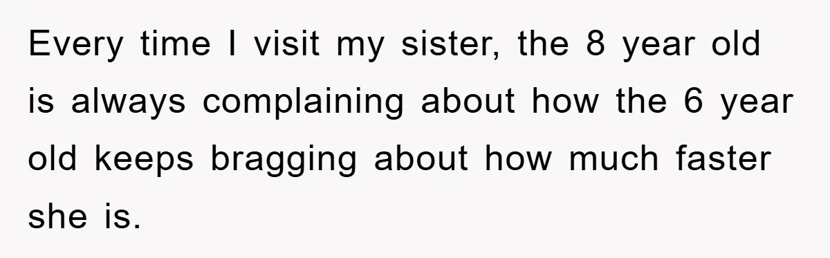 Every time I visit my sister, the 8 year old is always complaining about how the 6 year old keeps bragging about how much faster she is.