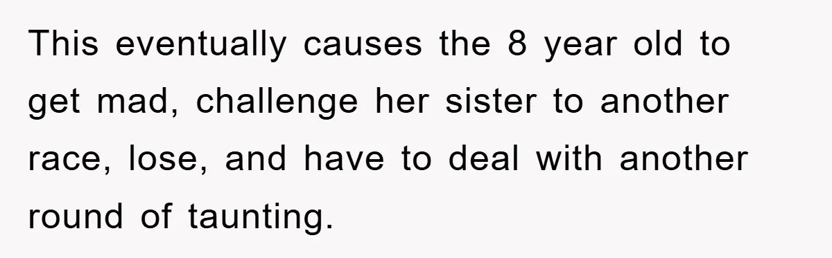 This eventually causes the 8 year old to get mad, challenge her sister to another race, lose, and have to deal with another round of taunting.