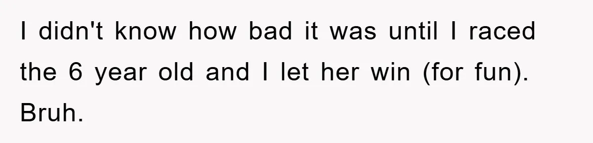 I didn't know how bad it was until I raced the 6 year old and I let her win (for fun). Bruh.