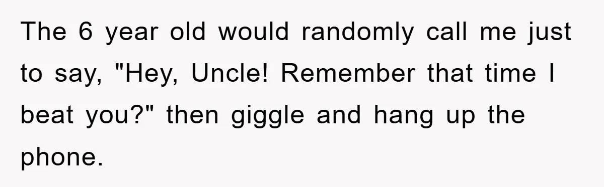 The 6 year old would randomly call me just to say, "Hey, Uncle! Remember that time I beat you?" then giggle and hang up the phone.