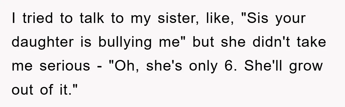 I tried to talk to my sister, like, "Sis your daughter is bullying me" but she didn't take me serious - "Oh, she's only 6. She'll grow out of it."