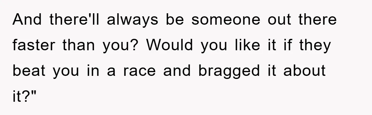 And there'll always be someone out there faster than you? Would you like it if they beat you in a race and bragged it about it?"