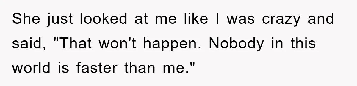 She just looked at me like I was crazy and said, "That won't happen. Nobody in this world is faster than me."