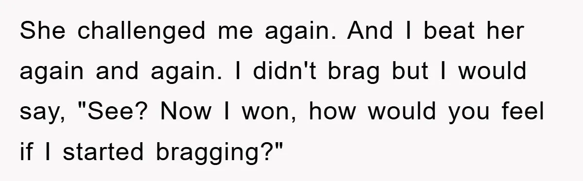 She challenged me again. And I beat her again and again. I didn't brag but I would say, "See? Now I won, how would you feel if I started bragging?"