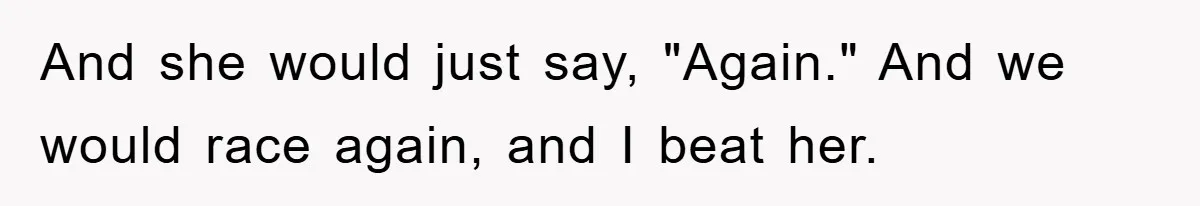 And she would just say, "Again." And we would race again, and I beat her.