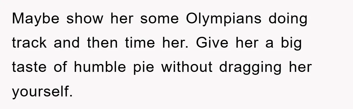 Maybe show her some Olympians doing track and then time her. Give her a big taste of humble pie without dragging her yourself.