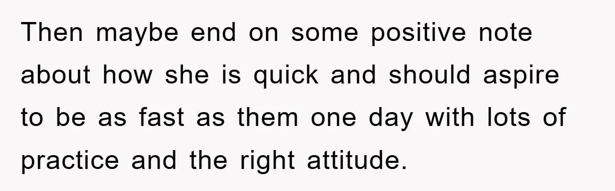 Then maybe end on some positive note about how she is quick and should aspire to be as fast as them one day with lots of practice and the right...