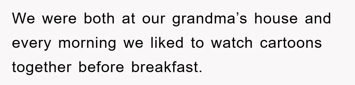 We were both at our grandma’s house and every morning we liked to watch cartoons together before breakfast.