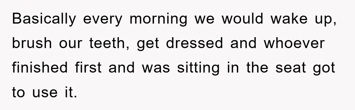 Basically every morning we would wake up, brush our teeth, get dressed and whoever finished first and was sitting in the seat got to use it.