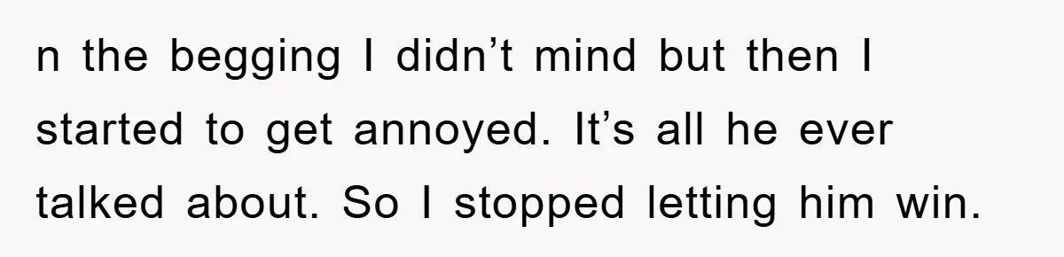 n the begging I didn’t mind but then I started to get annoyed. It’s all he ever talked about. So I stopped letting him win.