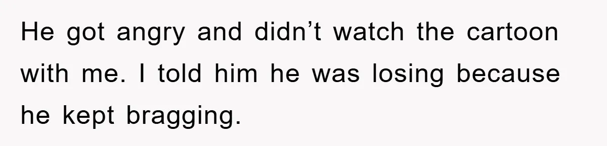 He got angry and didn’t watch the cartoon with me. I told him he was losing because he kept bragging.