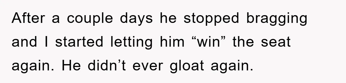 After a couple days he stopped bragging and I started letting him “win” the seat again. He didn’t ever gloat again.