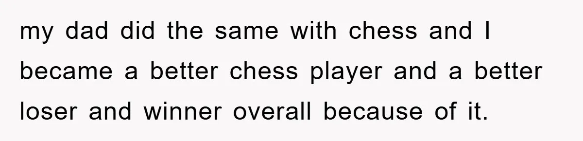 my dad did the same with chess and I became a better chess player and a better loser and winner overall because of it.