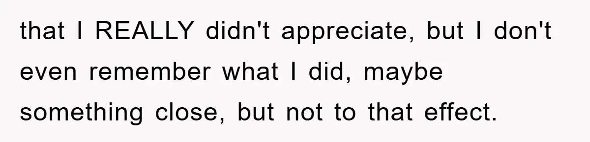 that I REALLY didn't appreciate, but I don't even remember what I did, maybe something close, but not to that effect.