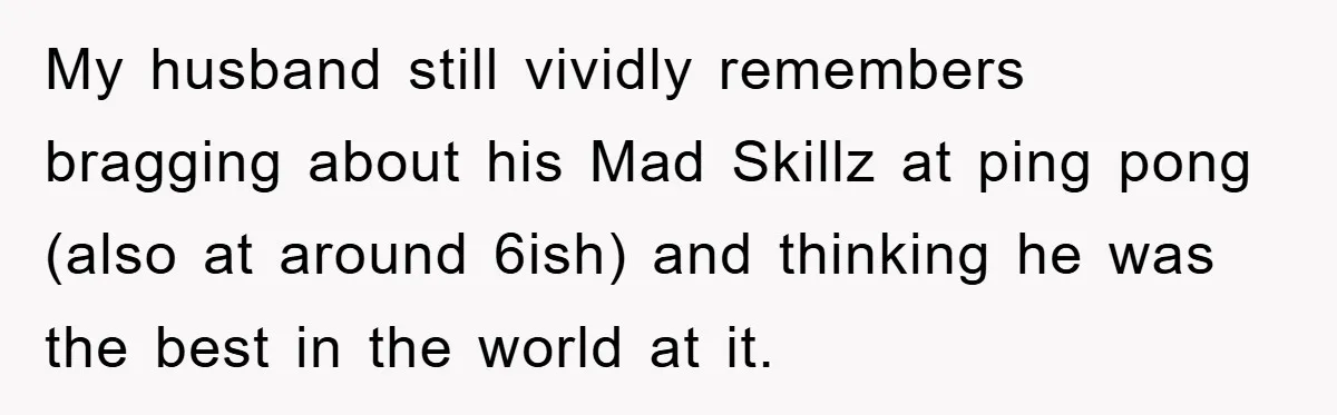 My husband still vividly remembers bragging about his Mad Skillz at ping pong (also at around 6ish) and thinking he was the best in the world at it.