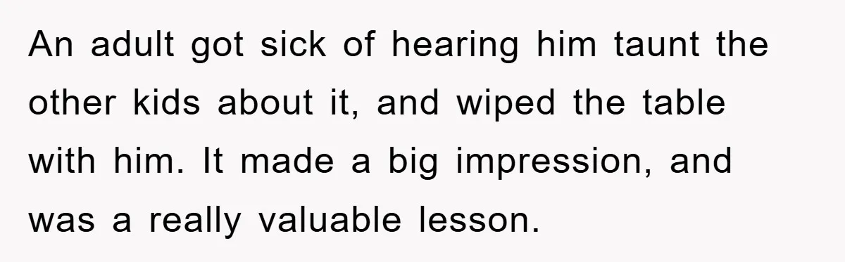 An adult got sick of hearing him taunt the other kids about it, and wiped the table with him. It made a big impression, and was a really valuable lesson.