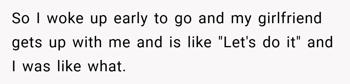 So I woke up early to go and my girlfriend gets up with me and is like "Let's do it" and I was like what.